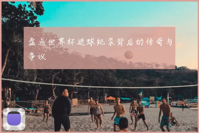 盘点世界杯进球纪录背后的传奇与争议
