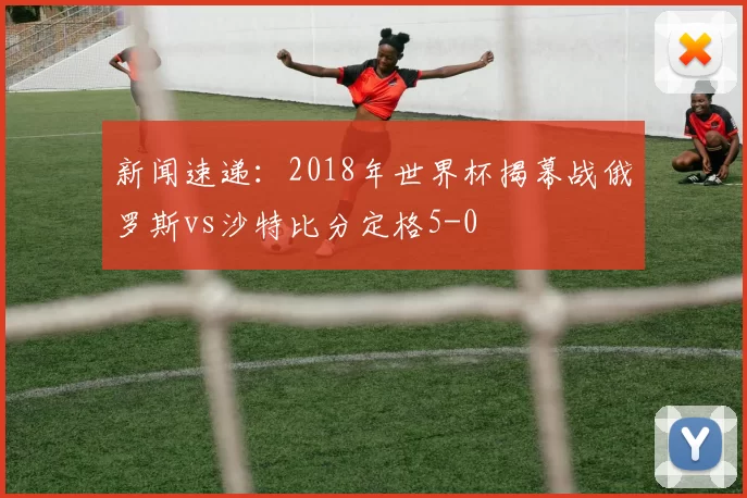 新闻速递：2018年世界杯揭幕战俄罗斯vs沙特比分定格5-0