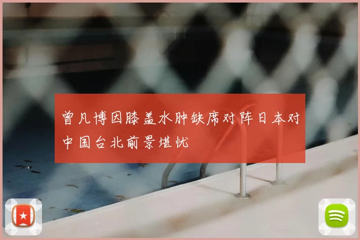曾凡博因膝盖水肿缺席对阵日本对中国台北前景堪忧