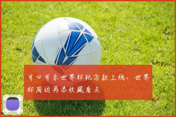 可口可乐世界杯纪念款上线，世界杯周边再添收藏看点
