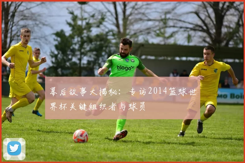 幕后故事大揭秘：专访2014篮球世界杯关键组织者与球员