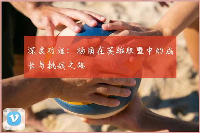 深度对话:杨丽在英雄联盟中的成长与挑战之路