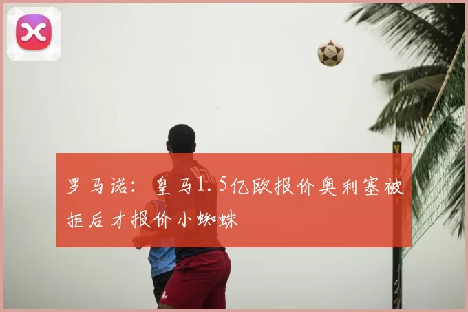 罗马诺:皇马1.5亿欧报价奥利塞被拒后才报价小蜘蛛