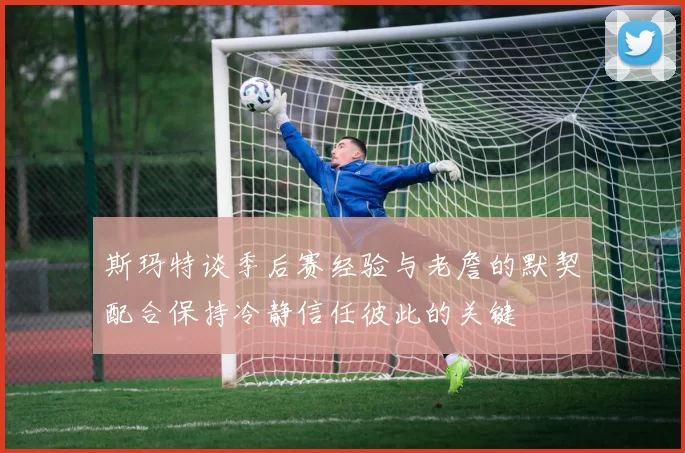 斯玛特谈季后赛经验与老詹的默契配合保持冷静信任彼此的关键