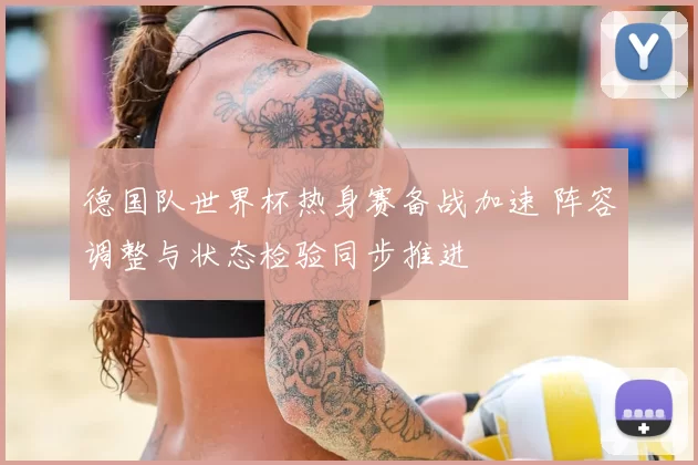 德国队世界杯热身赛备战加速 阵容调整与状态检验同步推进