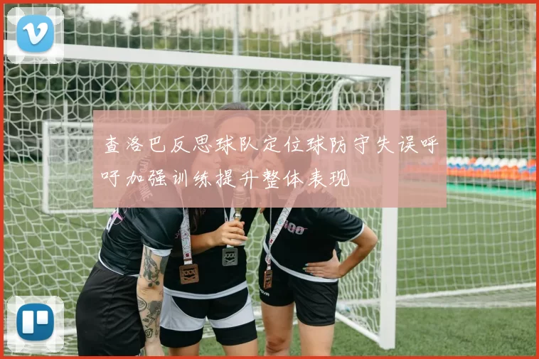 查洛巴反思球队定位球防守失误呼吁加强训练提升整体表现