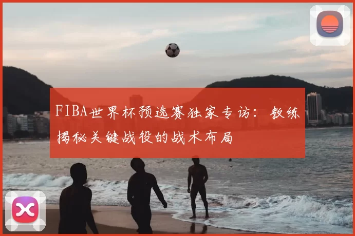 FIBA世界杯预选赛独家专访:教练揭秘关键战役的战术布局