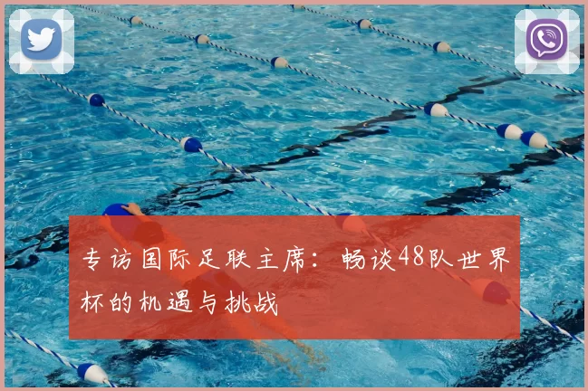 专访国际足联主席：畅谈48队世界杯的机遇与挑战