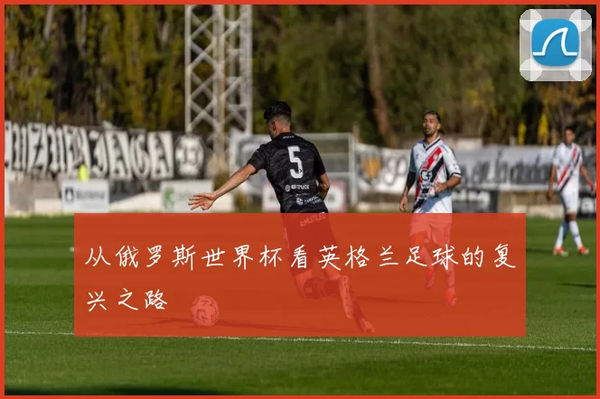 从俄罗斯世界杯看英格兰足球的复兴之路