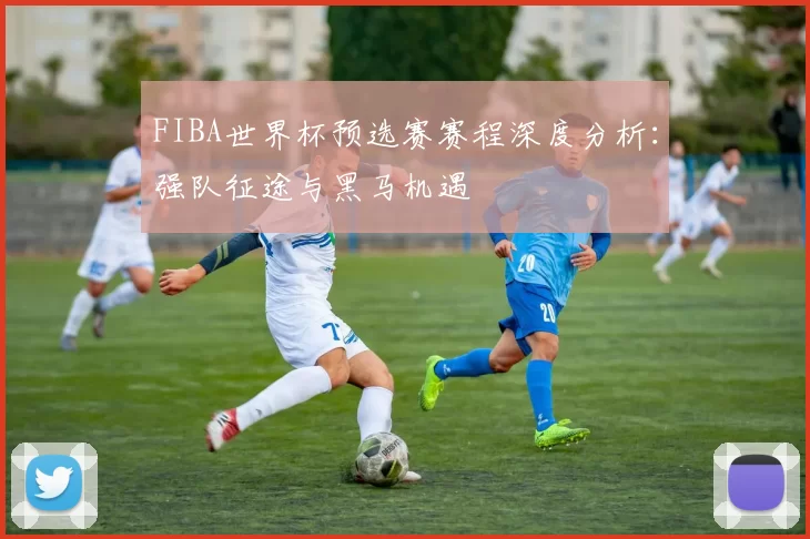 FIBA世界杯预选赛赛程深度分析:强队征途与黑马机遇