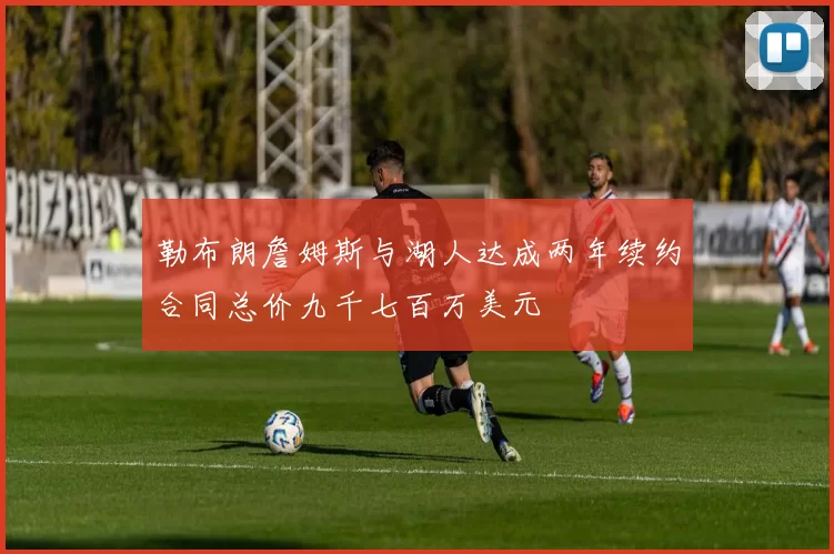 勒布朗詹姆斯与湖人达成两年续约合同总价九千七百万美元