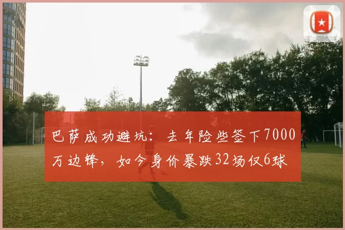 巴萨成功避坑：去年险些签下7000万边锋，如今身价暴跌32场仅6球