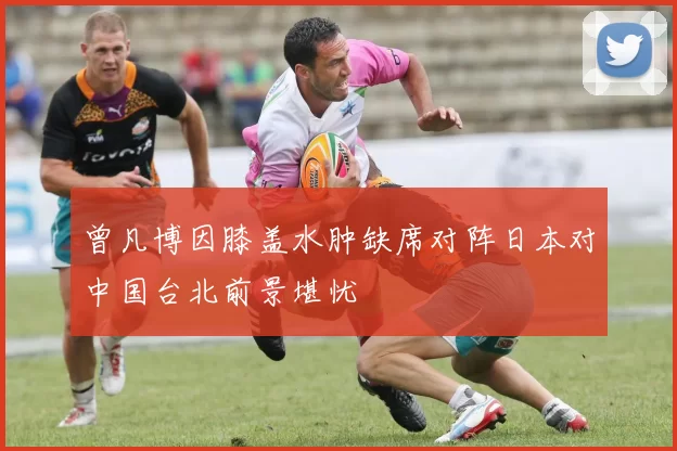 曾凡博因膝盖水肿缺席对阵日本对中国台北前景堪忧