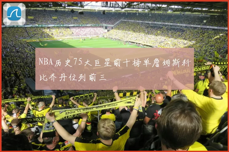 NBA历史75大巨星前十榜单詹姆斯科比乔丹位列前三