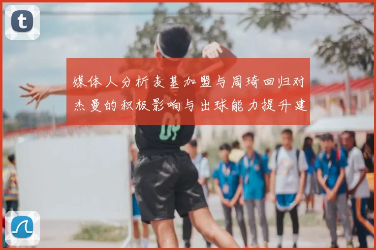 媒体人分析麦基加盟与周琦回归对杰曼的积极影响与出球能力提升建议
