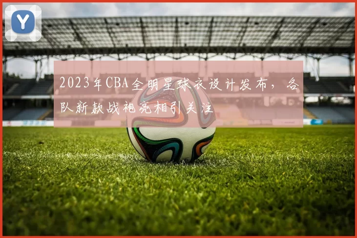 2023年CBA全明星球衣设计发布,各队新款战袍亮相引关注