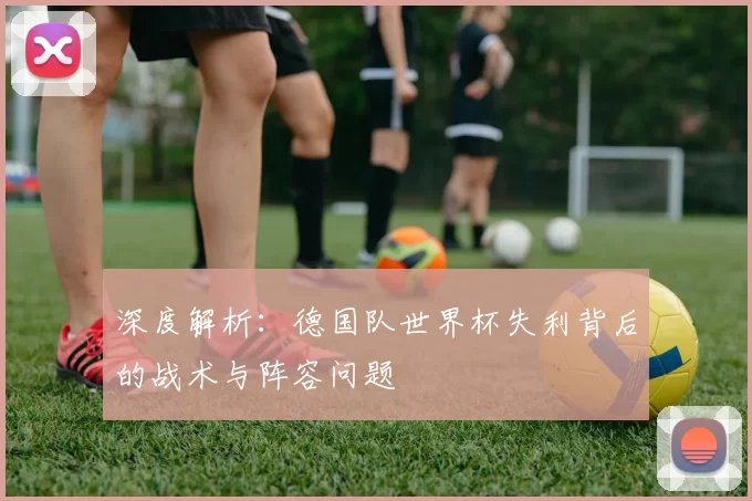 深度解析：德国队世界杯失利背后的战术与阵容问题