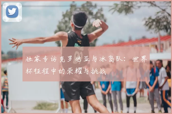 独家专访克罗地亚与冰岛队：世界杯征程中的荣耀与挑战