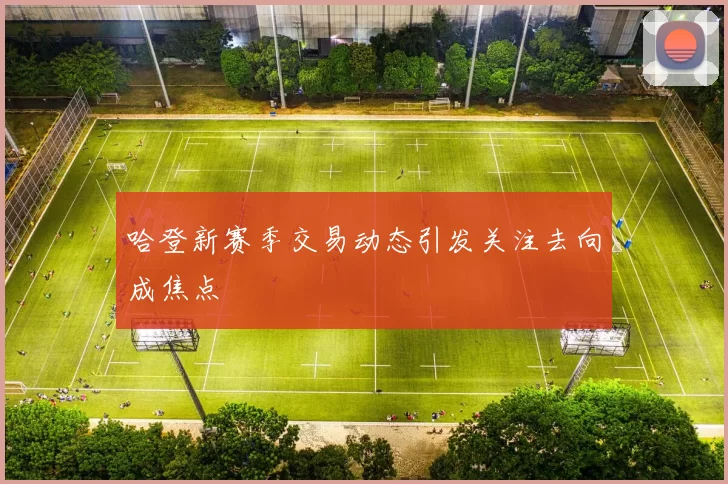 哈登新赛季交易动态引发关注去向成焦点