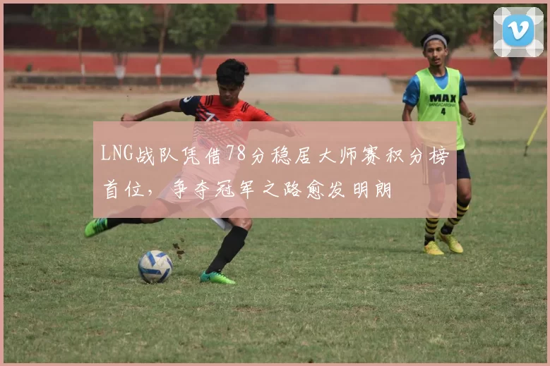 LNG战队凭借78分稳居大师赛积分榜首位,争夺冠军之路愈发明朗