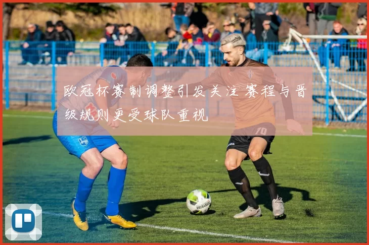 欧冠杯赛制调整引发关注 赛程与晋级规则更受球队重视