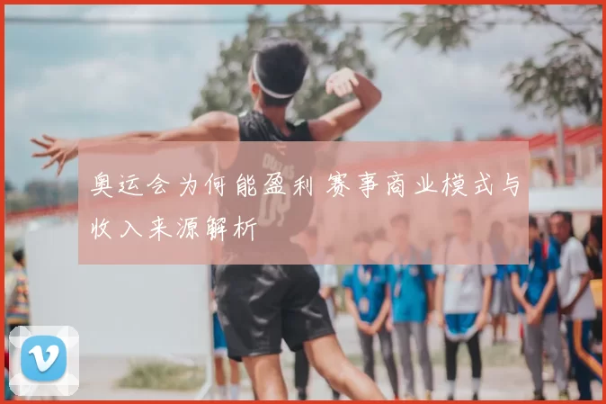 奥运会为何能盈利 赛事商业模式与收入来源解析