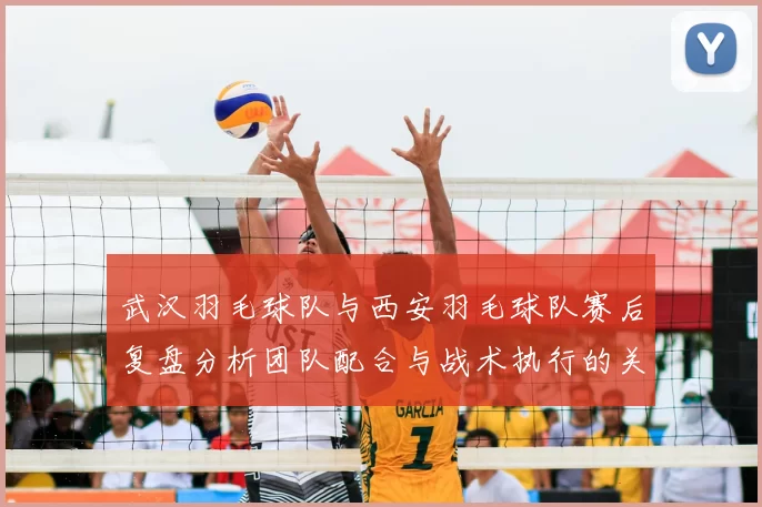武汉羽毛球队与西安羽毛球队赛后复盘分析团队配合与战术执行的关键因素