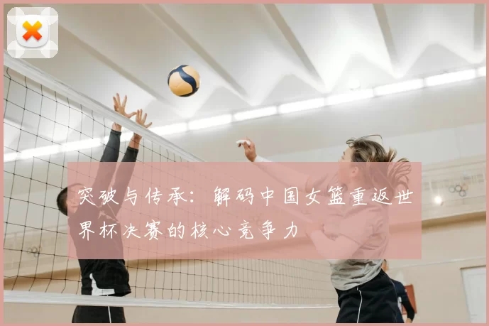 突破与传承：解码中国女篮重返世界杯决赛的核心竞争力