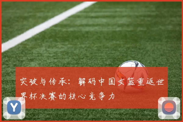 突破与传承：解码中国女篮重返世界杯决赛的核心竞争力