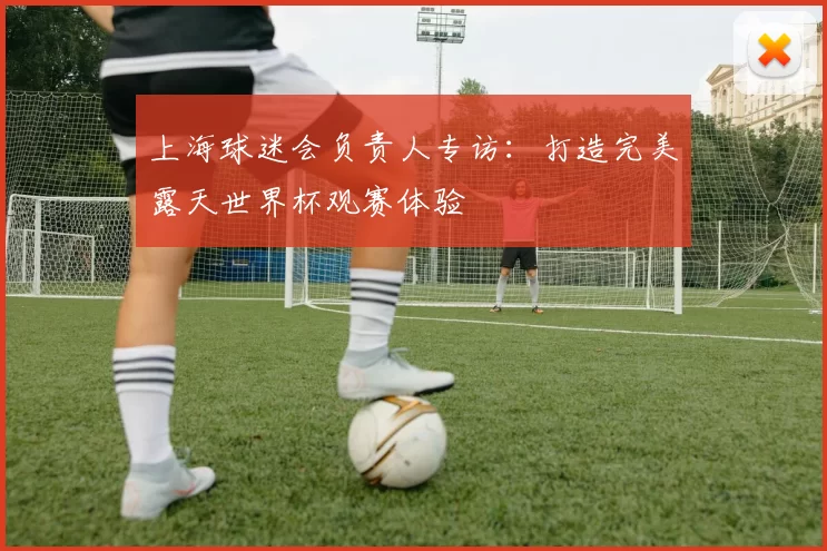 上海球迷会负责人专访：打造完美露天世界杯观赛体验