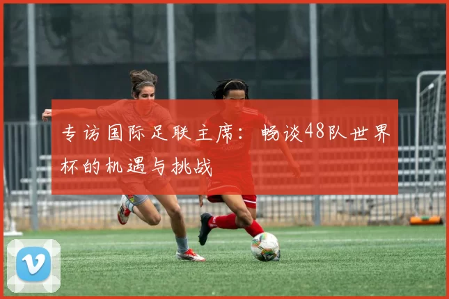 专访国际足联主席：畅谈48队世界杯的机遇与挑战