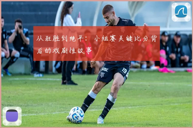 从狂胜到绝平：小组赛关键比分背后的戏剧性故事