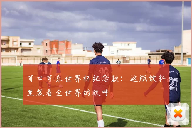 可口可乐世界杯纪念款：这瓶饮料里装着全世界的欢呼