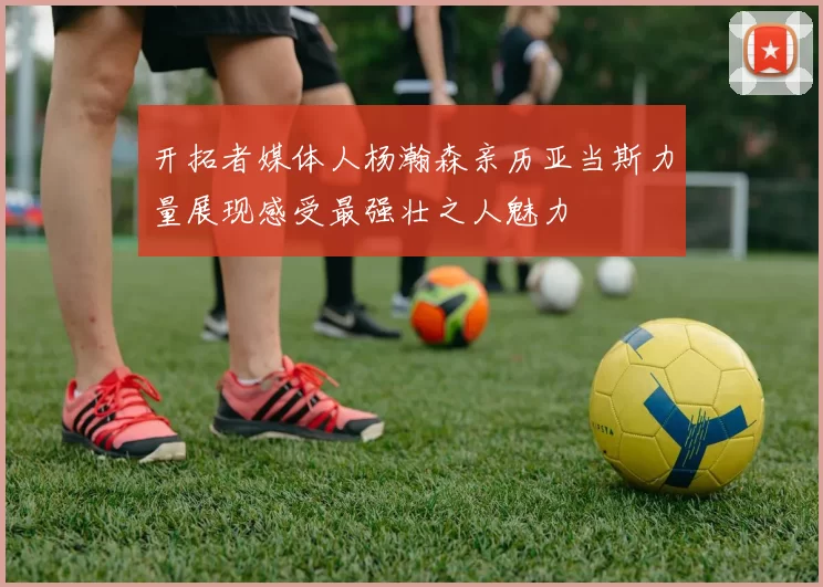 开拓者媒体人杨瀚森亲历亚当斯力量展现感受最强壮之人魅力