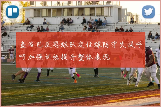 查洛巴反思球队定位球防守失误呼吁加强训练提升整体表现