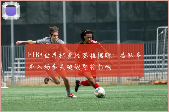 FIBA世界杯资格赛程揭晓:各队争夺入场券关键战即将打响