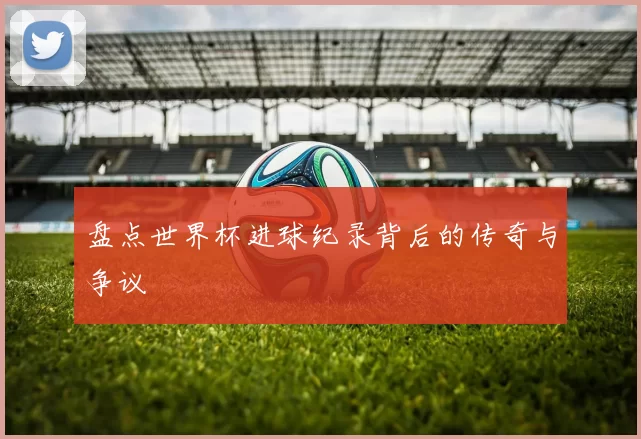 盘点世界杯进球纪录背后的传奇与争议