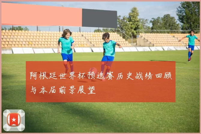 阿根廷世界杯预选赛历史战绩回顾与本届前景展望