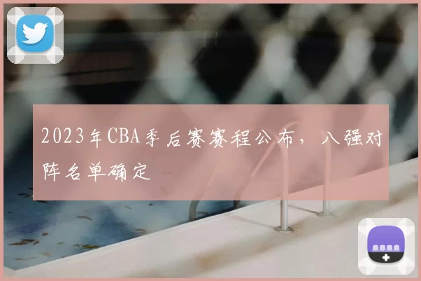 2023年CBA季后赛赛程公布,八强对阵名单确定