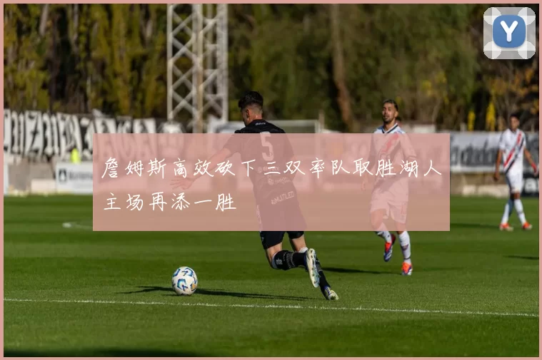 詹姆斯高效砍下三双率队取胜湖人主场再添一胜