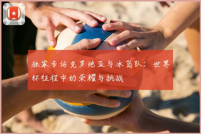 独家专访克罗地亚与冰岛队：世界杯征程中的荣耀与挑战