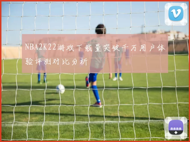 NBA2K22游戏下载量突破千万用户体验评测对比分析