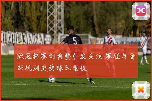 欧冠杯赛制调整引发关注 赛程与晋级规则更受球队重视