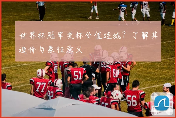 世界杯冠军奖杯价值连城？了解其造价与象征意义