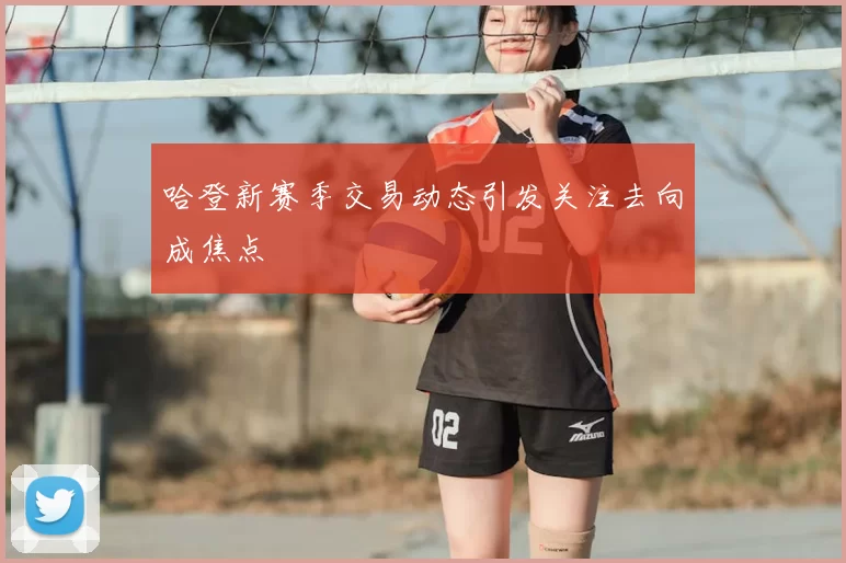 哈登新赛季交易动态引发关注去向成焦点