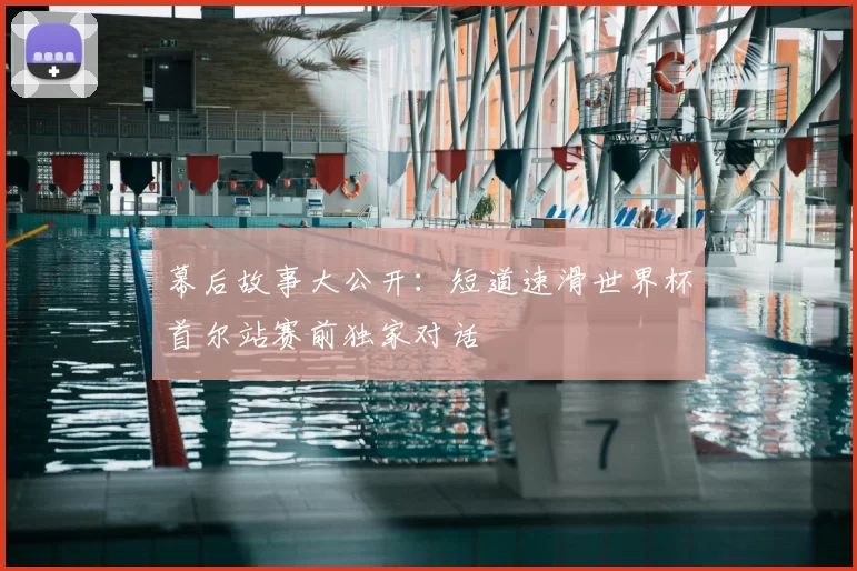 幕后故事大公开:短道速滑世界杯首尔站赛前独家对话