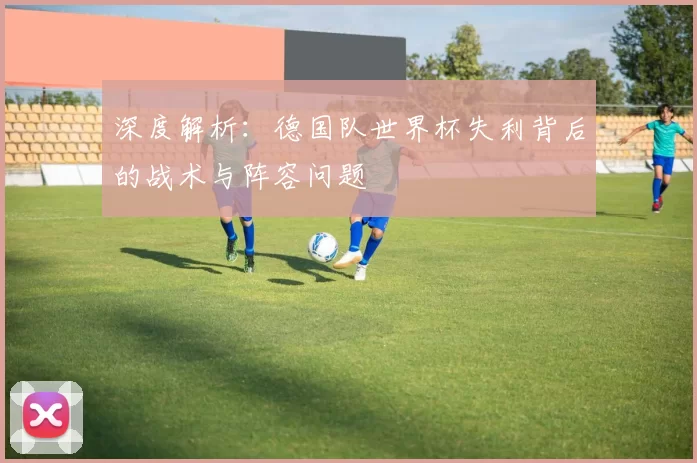 深度解析:德国队世界杯失利背后的战术与阵容问题