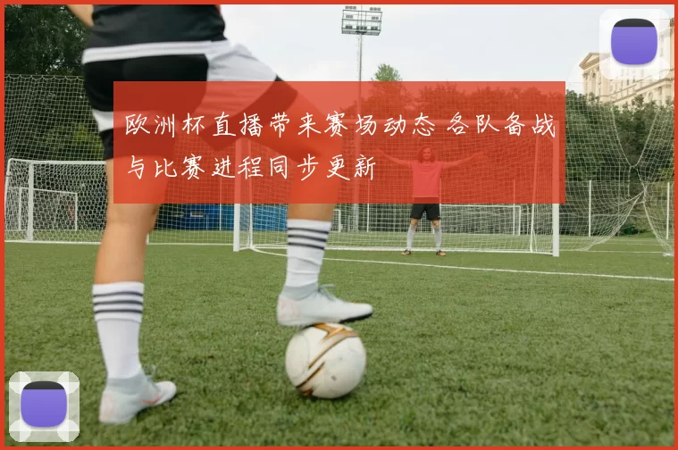 欧洲杯直播带来赛场动态 各队备战与比赛进程同步更新