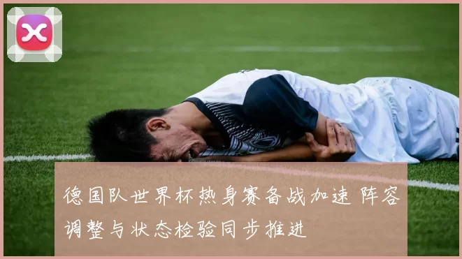 德国队世界杯热身赛备战加速 阵容调整与状态检验同步推进